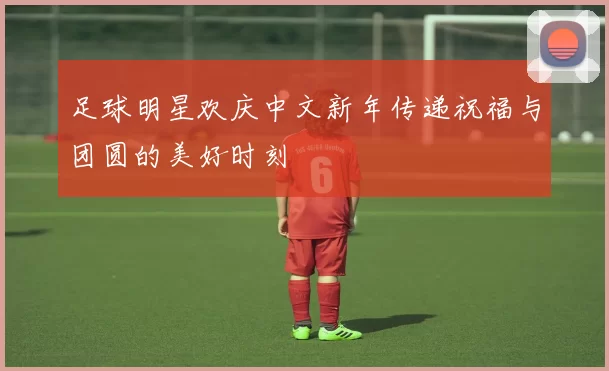 足球明星欢庆中文新年传递祝福与团圆的美好时刻