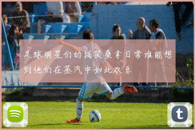 足球明星们的搞笑桑拿日常谁能想到他们在蒸汽中如此欢乐