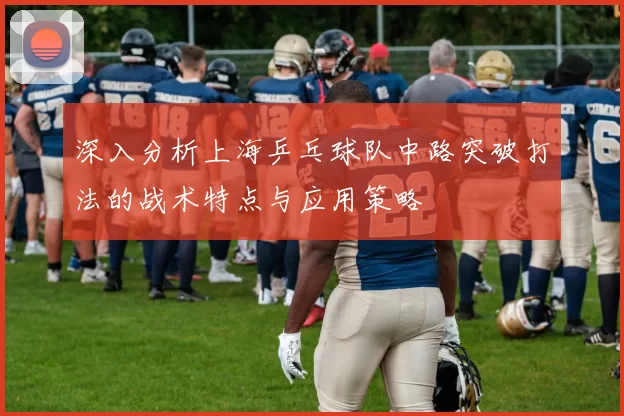 深入分析上海乒乓球队中路突破打法的战术特点与应用策略