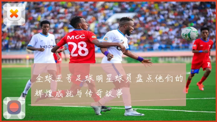 全球五号足球明星球员盘点他们的辉煌成就与传奇故事