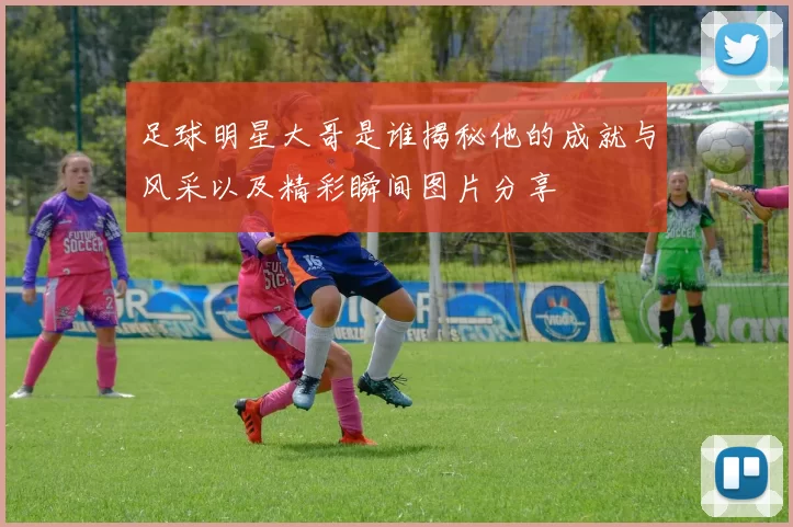 足球明星大哥是谁揭秘他的成就与风采以及精彩瞬间图片分享