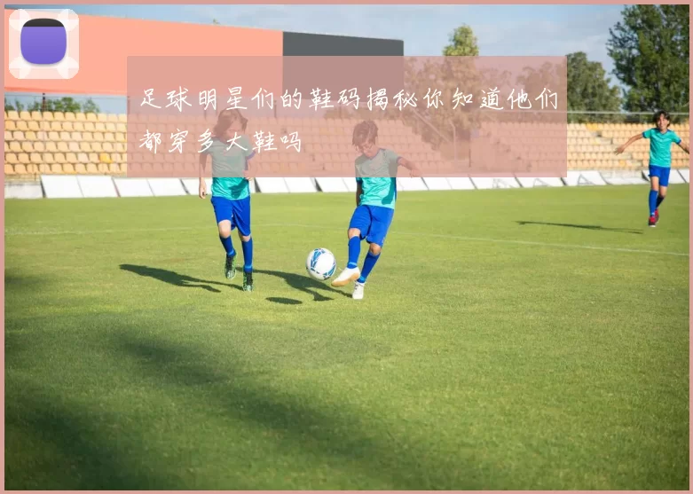 足球明星们的鞋码揭秘你知道他们都穿多大鞋吗