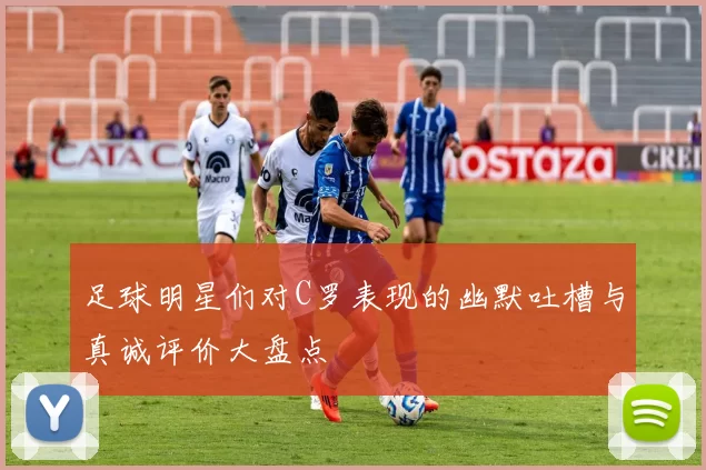 足球明星们对C罗表现的幽默吐槽与真诚评价大盘点