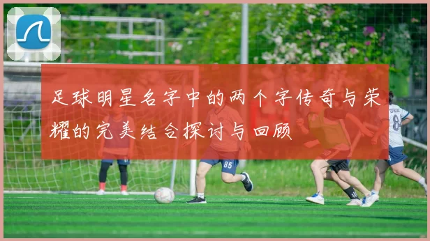足球明星名字中的两个字传奇与荣耀的完美结合探讨与回顾