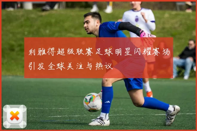 利雅得超级联赛足球明星闪耀赛场引发全球关注与热议