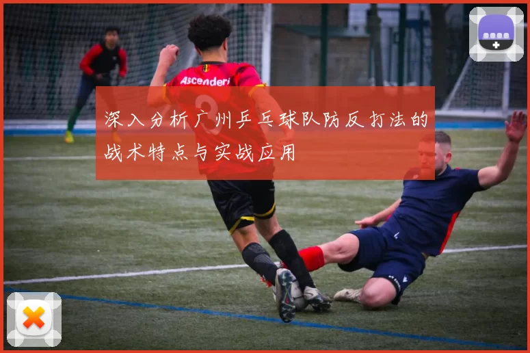 深入分析广州乒乓球队防反打法的战术特点与实战应用