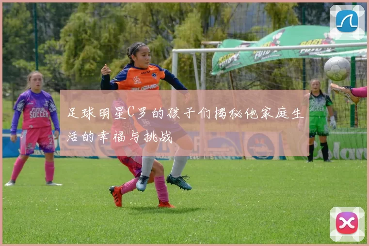 足球明星C罗的孩子们揭秘他家庭生活的幸福与挑战