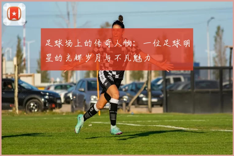 足球场上的传奇人物：一位足球明星的光辉岁月与不凡魅力