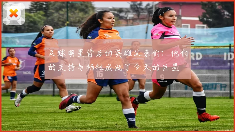 足球明星背后的英雄父亲们：他们的支持与牺牲成就了今天的巨星