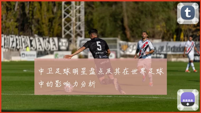 中卫足球明星盘点及其在世界足球中的影响力分析