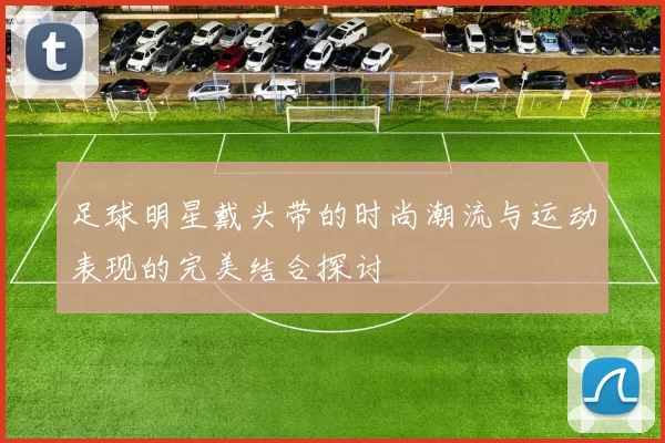 足球明星戴头带的时尚潮流与运动表现的完美结合探讨
