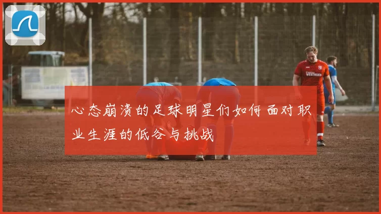 心态崩溃的足球明星们如何面对职业生涯的低谷与挑战