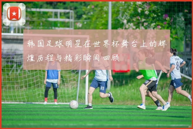 韩国足球明星在世界杯舞台上的辉煌历程与精彩瞬间回顾