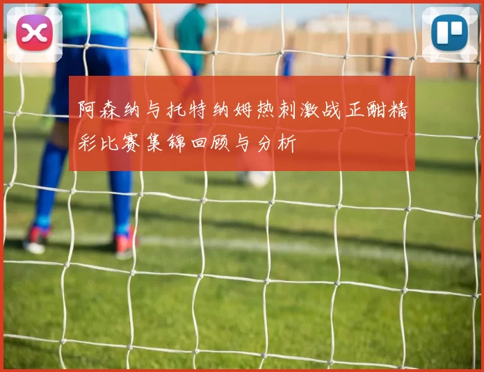 阿森纳与托特纳姆热刺激战正酣精彩比赛集锦回顾与分析