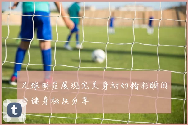 足球明星展现完美身材的精彩瞬间与健身秘诀分享