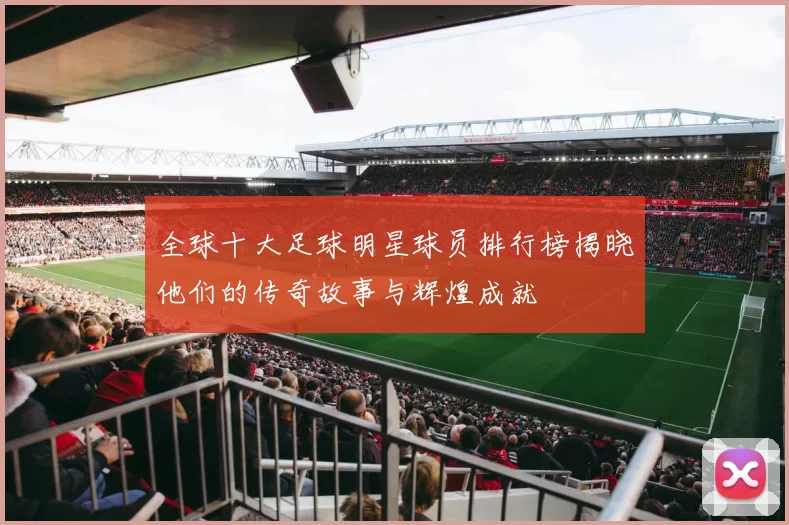 全球十大足球明星球员排行榜揭晓他们的传奇故事与辉煌成就