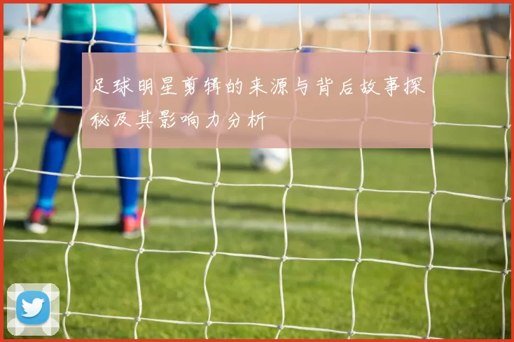 足球明星剪辑的来源与背后故事探秘及其影响力分析