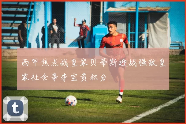 西甲焦点战皇家贝蒂斯迎战强敌皇家社会争夺宝贵积分