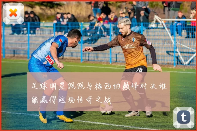 足球明星佩佩与梅西的巅峰对决谁能赢得这场传奇之战