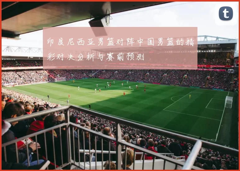 印度尼西亚男篮对阵中国男篮的精彩对决分析与赛前预测