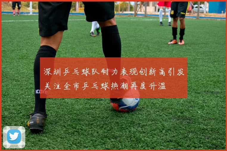 深圳乒乓球队耐力表现创新高引发关注全市乒乓球热潮再度升温