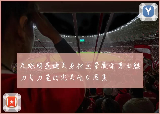 足球明星健美身材全景展示男士魅力与力量的完美结合图集