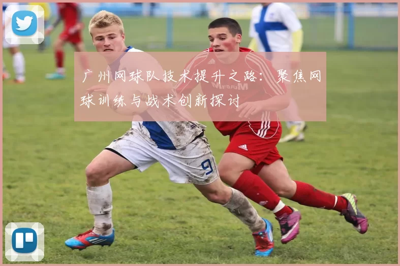 广州网球队技术提升之路：聚焦网球训练与战术创新探讨