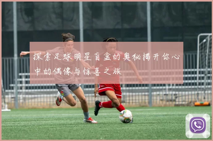 探索足球明星盲盒的奥秘揭开你心中的偶像与惊喜之旅