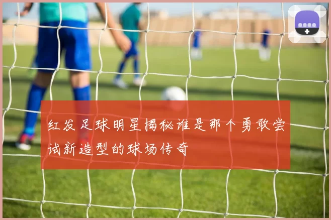 红发足球明星揭秘谁是那个勇敢尝试新造型的球场传奇