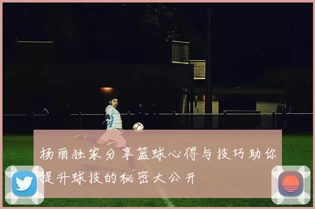 杨丽独家分享篮球心得与技巧助你提升球技的秘密大公开