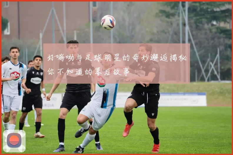 好嗨呦与足球明星的奇妙邂逅揭秘你不知道的幕后故事