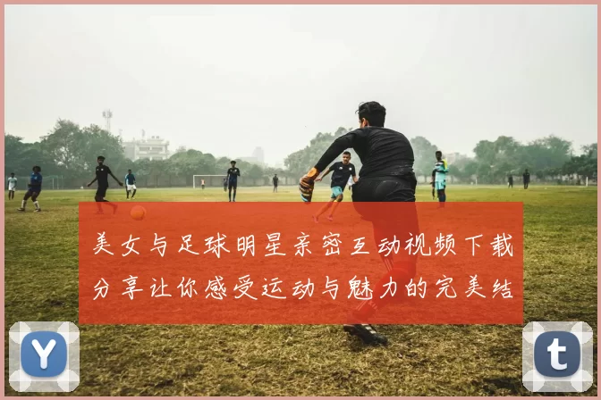 美女与足球明星亲密互动视频下载分享让你感受运动与魅力的完美结合