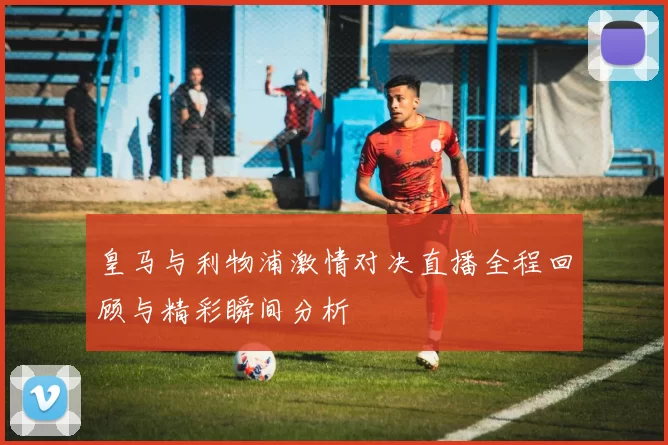 皇马与利物浦激情对决直播全程回顾与精彩瞬间分析