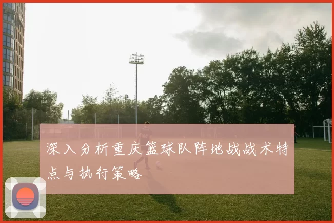 深入分析重庆篮球队阵地战战术特点与执行策略