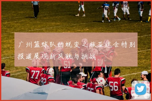 广州篮球队的蜕变之旅亚运会特别报道展现新风貌与挑战