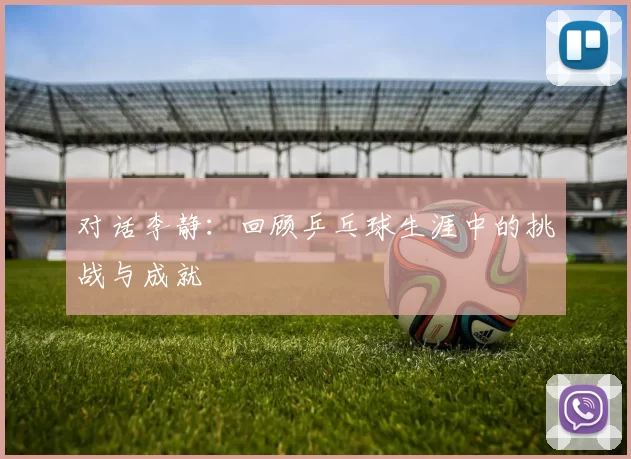对话李静：回顾乒乓球生涯中的挑战与成就