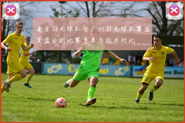 南京羽毛球队与广州羽毛球队赛后复盘分析比赛节奏与战术对比