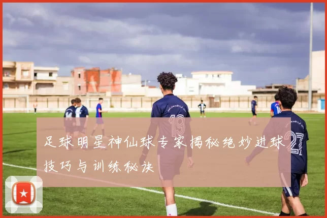 足球明星神仙球专家揭秘绝妙进球技巧与训练秘诀