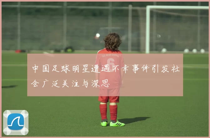 中国足球明星遭遇不幸事件引发社会广泛关注与深思
