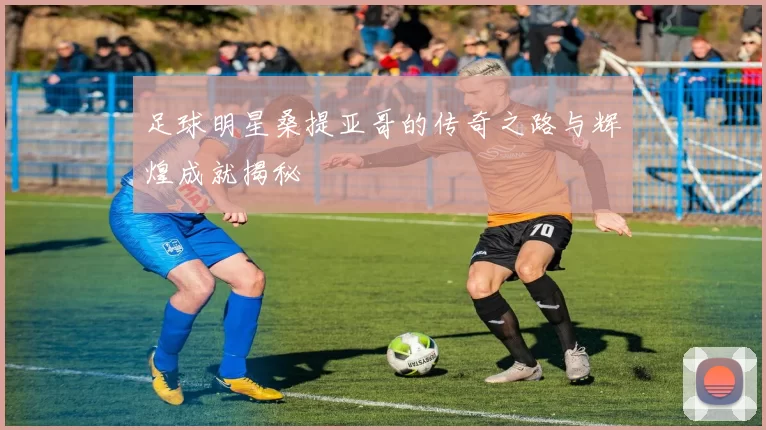 足球明星桑提亚哥的传奇之路与辉煌成就揭秘