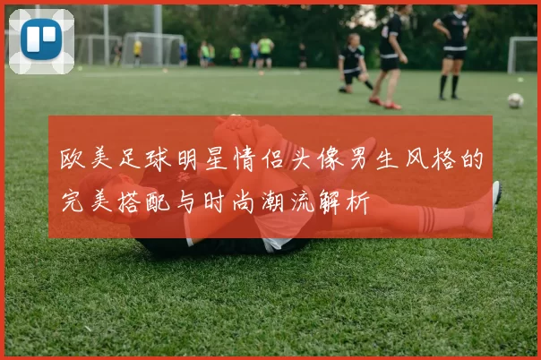 欧美足球明星情侣头像男生风格的完美搭配与时尚潮流解析