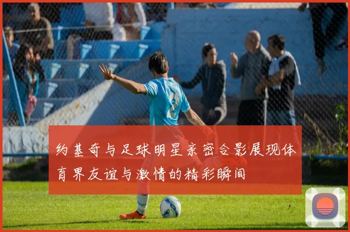 约基奇与足球明星亲密合影展现体育界友谊与激情的精彩瞬间