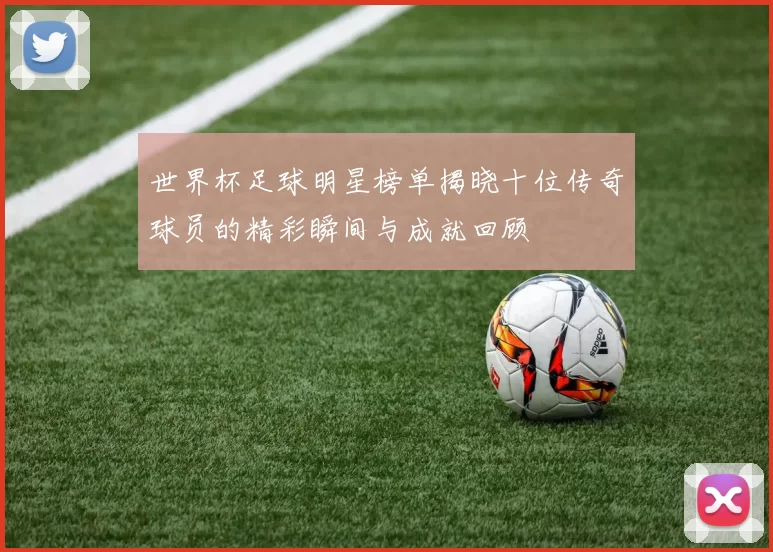 世界杯足球明星榜单揭晓十位传奇球员的精彩瞬间与成就回顾