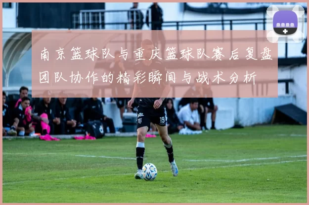 南京篮球队与重庆篮球队赛后复盘团队协作的精彩瞬间与战术分析