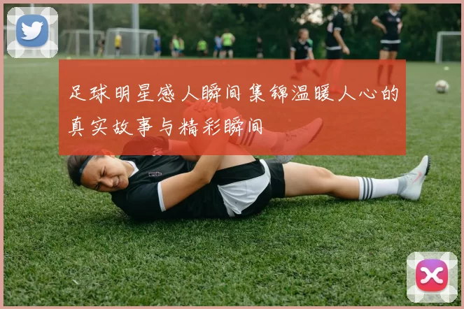 足球明星感人瞬间集锦温暖人心的真实故事与精彩瞬间