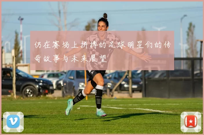 仍在赛场上拼搏的足球明星们的传奇故事与未来展望