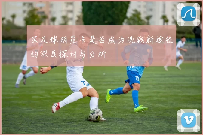 买足球明星卡是否成为洗钱新途径的深度探讨与分析