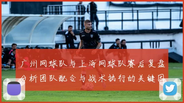 广州网球队与上海网球队赛后复盘分析团队配合与战术执行的关键因素