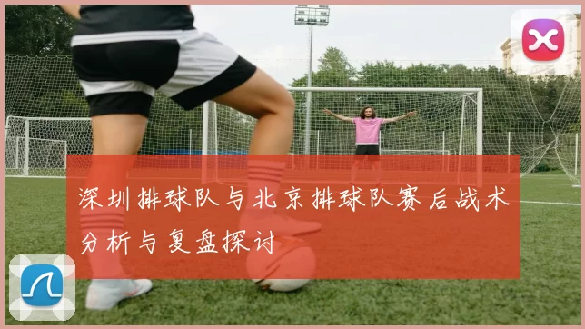 深圳排球队与北京排球队赛后战术分析与复盘探讨