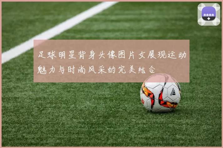 足球明星背身头像图片女展现运动魅力与时尚风采的完美结合